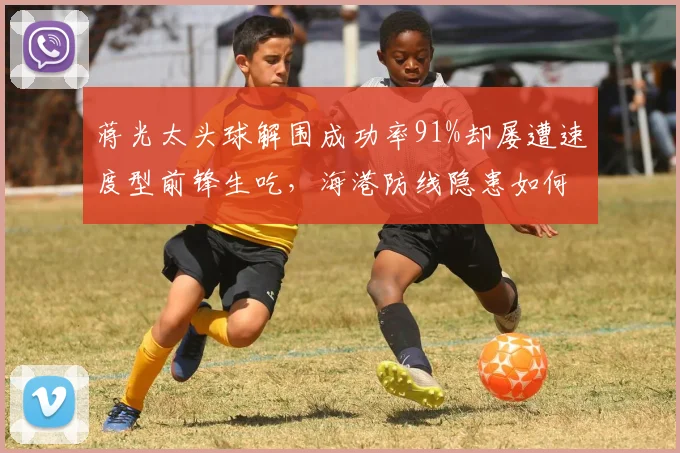蒋光太头球解围成功率91%却屡遭速度型前锋生吃，海港防线隐患如何解决？