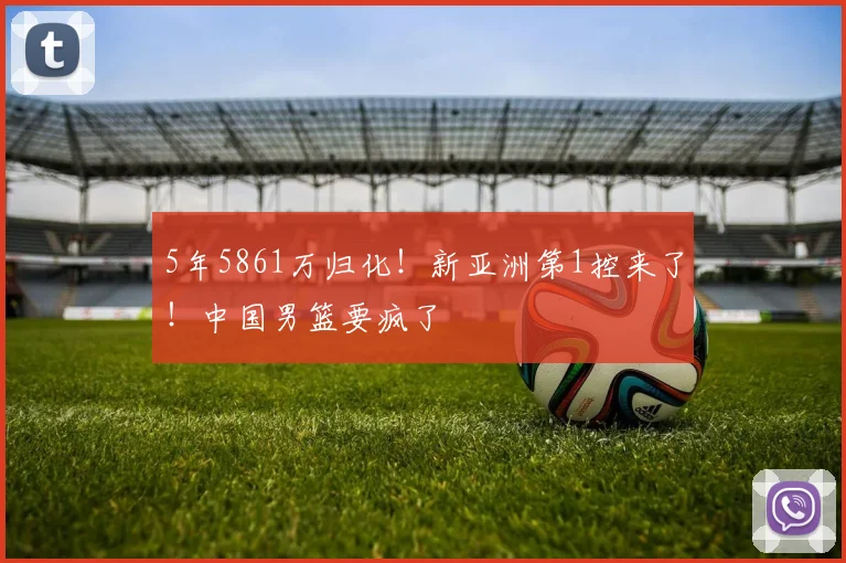 5年5861万归化!新亚洲第1控来了!中国男篮要疯了