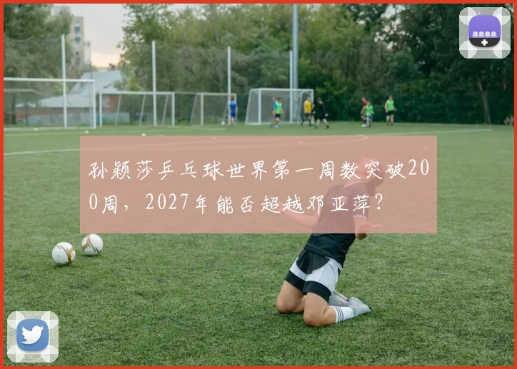 孙颖莎乒乓球世界第一周数突破200周,2027年能否超越邓亚萍?