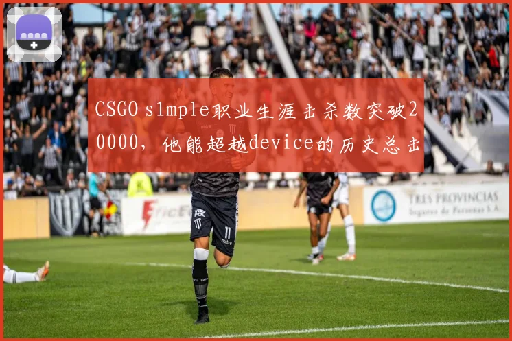 CSGO s1mple职业生涯击杀数突破20000,他能超越device的历史总击杀吗?