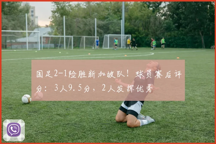 国足2-1险胜新加坡队!球员赛后评分:3人9.5分,2人发挥优秀