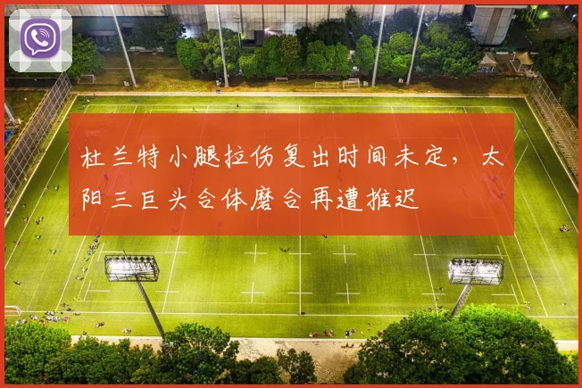 杜兰特小腿拉伤复出时间未定,太阳三巨头合体磨合再遭推迟