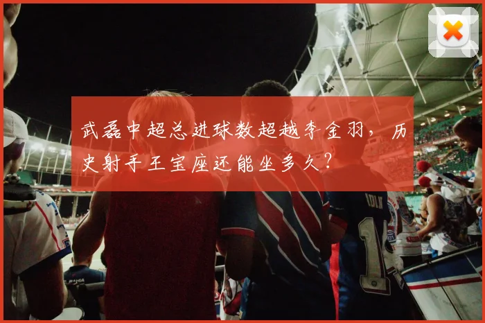 武磊中超总进球数超越李金羽,历史射手王宝座还能坐多久?