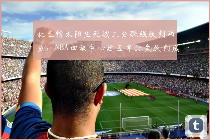 杜兰特太阳生死战三分踩线改判两分，NBA回放中心近五年此类改判成功率仅21%