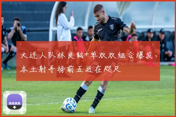 大连人队林良铭+单欢欢组合爆发,本土射手榜前五近在咫尺