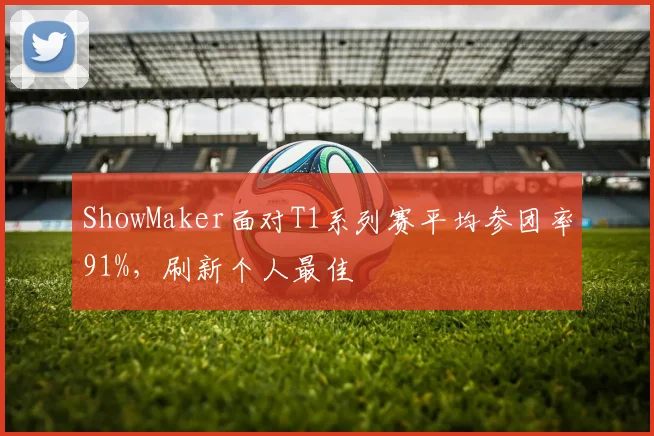 ShowMaker面对T1系列赛平均参团率91%,刷新个人最佳