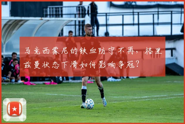 马竞西蒙尼的铁血防守不再，格里兹曼状态下滑如何影响争冠？