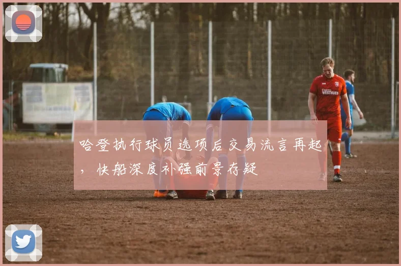 哈登执行球员选项后交易流言再起，快船深度补强前景存疑