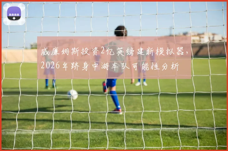 威廉姆斯投资2亿英镑建新模拟器，2026年跻身中游车队可能性分析