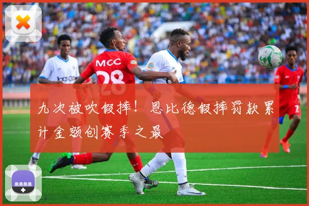 九次被吹假摔!恩比德假摔罚款累计金额创赛季之最