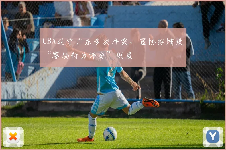 CBA辽宁广东多次冲突,篮协拟增设“赛场行为评分”制度